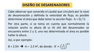 DISEÑO DE DESARENADORES
Cabe observar que conocido el caudal que circulará por la nave
de desarenación y definida la velocidad de flujo, es posible
determinar el área que debe tener la sección flujo: A = Q / V.
Por otra parte, si se toma en cuenta que normalmente la
relación ancho vs altura (B vs H) útil del desarenador se
encuentra entre 2 y 3, una vez determinada el área es posible
hallar la altura.
Así, si por ejemplo:
B = 2.5H  A = 2.5 H2, de donde: 𝐻 =
𝐴
2.5
0.5
 