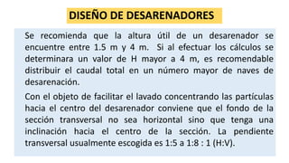 DISEÑO DE DESARENADORES
Se recomienda que la altura útil de un desarenador se
encuentre entre 1.5 m y 4 m. Si al efectuar los cálculos se
determinara un valor de H mayor a 4 m, es recomendable
distribuir el caudal total en un número mayor de naves de
desarenación.
Con el objeto de facilitar el lavado concentrando las partículas
hacia el centro del desarenador conviene que el fondo de la
sección transversal no sea horizontal sino que tenga una
inclinación hacia el centro de la sección. La pendiente
transversal usualmente escogida es 1:5 a 1:8 : 1 (H:V).
 