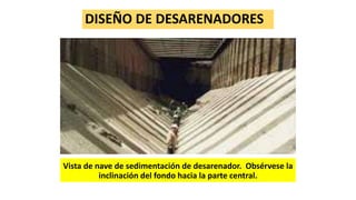 DISEÑO DE DESARENADORES
Vista de nave de sedimentación de desarenador. Obsérvese la
inclinación del fondo hacia la parte central.
 