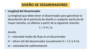 DISEÑO DE DESARENADORES
• Longitud del Desarenador
La longitud que debe tener el desarenador para garantizar la
decantación de la partícula de diseño o cualquier partícula de
mayor tamaño, se obtiene a partir de la siguiente relación:
L = V H / w
donde:
V – velocidad media de flujo en el desarenador
H – altura útil del desarenador (usualmente H = 1.5 a 4 m)
w – velocidad de sedimentación
 