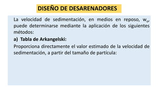 DISEÑO DE DESARENADORES
La velocidad de sedimentación, en medios en reposo, wo,
puede determinarse mediante la aplicación de los siguientes
métodos:
a) Tabla de Arkangelski:
Proporciona directamente el valor estimado de la velocidad de
sedimentación, a partir del tamaño de partícula:
 