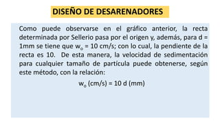 DISEÑO DE DESARENADORES
Como puede observarse en el gráfico anterior, la recta
determinada por Sellerio pasa por el origen y, además, para d =
1mm se tiene que wo = 10 cm/s; con lo cual, la pendiente de la
recta es 10. De esta manera, la velocidad de sedimentación
para cualquier tamaño de partícula puede obtenerse, según
este método, con la relación:
wo (cm/s) = 10 d (mm)
 