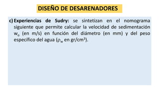 DISEÑO DE DESARENADORES
c) Experiencias de Sudry: se sintetizan en el nomograma
siguiente que permite calcular la velocidad de sedimentación
wo (en m/s) en función del diámetro (en mm) y del peso
específico del agua (w en gr/cm3).
 