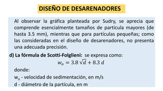 DISEÑO DE DESARENADORES
Al observar la gráfica planteada por Sudry, se aprecia que
comprende esencialmente tamaños de partícula mayores (de
hasta 3.5 mm), mientras que para partículas pequeñas; como
las consideradas en el diseño de desarenadores, no presenta
una adecuada precisión.
d) La fórmula de Scotti-Folglieni: se expresa como:
𝑤 𝑜 = 3.8 𝑑 + 8.3 𝑑
donde:
wo - velocidad de sedimentación, en m/s
d - diámetro de la partícula, en m
 