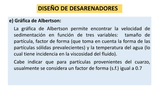 DISEÑO DE DESARENADORES
e) Gráfica de Albertson:
La gráfica de Albertson permite encontrar la velocidad de
sedimentación en función de tres variables: tamaño de
partícula, factor de forma (que toma en cuenta la forma de las
partículas sólidas prevalecientes) y la temperatura del agua (lo
cual tiene incidencia en la viscosidad del fluido).
Cabe indicar que para partículas provenientes del cuarzo,
usualmente se considera un factor de forma (s.f.) igual a 0.7
 