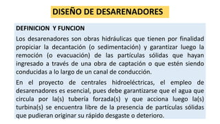 DISEÑO DE DESARENADORES
DEFINICION Y FUNCION
Los desarenadores son obras hidráulicas que tienen por finalidad
propiciar la decantación (o sedimentación) y garantizar luego la
remoción (o evacuación) de las partículas sólidas que hayan
ingresado a través de una obra de captación o que estén siendo
conducidas a lo largo de un canal de conducción.
En el proyecto de centrales hidroeléctricas, el empleo de
desarenadores es esencial, pues debe garantizarse que el agua que
circula por la(s) tubería forzada(s) y que acciona luego la(s)
turbina(s) se encuentra libre de la presencia de partículas sólidas
que pudieran originar su rápido desgaste o deterioro.
 