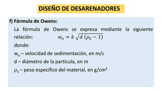 DISEÑO DE DESARENADORES
f) Fórmula de Owens:
La fórmula de Owens se expresa mediante la siguiente
relación: 𝑤 𝑜 = 𝑘 𝑑 𝜌 𝑆 − 1
donde:
wo – velocidad de sedimentación, en m/s
d – diámetro de la partícula, en m
S – peso específico del material, en g/cm3
 