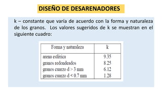 DISEÑO DE DESARENADORES
k – constante que varía de acuerdo con la forma y naturaleza
de los granos. Los valores sugeridos de k se muestran en el
siguiente cuadro:
 
