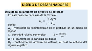 DISEÑO DE DESARENADORES
g) Método de la fuerza de arrastre de esferas:
En este caso, se hace uso de la fórmula:
donde:
wo – velocidad de sedimentación de la partícula en un medio en
reposo
 - densidad relativa sumergida: ∆ =
ρS− ρw
ρw
D = d - diámetro de la partícula de diseño
CD - coeficiente de arrastre de esferas, el cual se obtiene del
siguiente gráfico:
D
o
C
gD
w


3
4
 