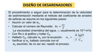 DISEÑO DE DESARENADORES
El procedimiento a seguir para la determinación de la velocidad
de sedimentación mediante el método del coeficiente de arrastre
de esferas se resume en los siguientes pasos:
• Asumir un valor de wo
• Calcular el número de Reynolds: 𝑅𝑒 =
𝑉𝐷
𝜗
La viscosidad cinemática del agua, , usualmente es 10-6 m2/s
• Con Re ir al gráfico y hallar CD
• Hallado CD, calcular wo con la ecuación:
• Verificar si wo hallado coincide con el
wo asumido; de no ser así, repetir el proceso.
D
o
C
gD
w


3
4
 