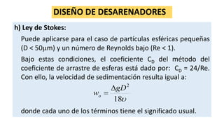 DISEÑO DE DESARENADORES
h) Ley de Stokes:
Puede aplicarse para el caso de partículas esféricas pequeñas
(D < 50m) y un número de Reynolds bajo (Re < 1).
Bajo estas condiciones, el coeficiente CD del método del
coeficiente de arrastre de esferas está dado por: CD = 24/Re.
Con ello, la velocidad de sedimentación resulta igual a:
donde cada uno de los términos tiene el significado usual.
18
2
gD
wo


 