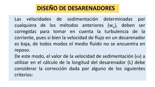 DISEÑO DE DESARENADORES
Las velocidades de sedimentación determinadas por
cualquiera de los métodos anteriores (wo), deben ser
corregidas para tomar en cuenta la turbulencia de la
corriente, pues si bien la velocidad de flujo en un desarenador
es baja, de todos modos el medio fluido no se encuentra en
reposo.
De este modo, el valor de la velocidad de sedimentación () a
utilizar en el cálculo de la longitud del desarenador (L) debe
considerar la corrección dada por alguno de los siguientes
criterios:
 