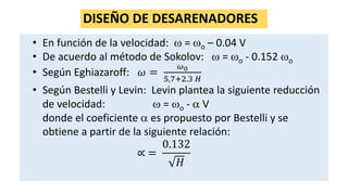 DISEÑO DE DESARENADORES
• En función de la velocidad:  = o – 0.04 V
• De acuerdo al método de Sokolov:  = o - 0.152 o
• Según Eghiazaroff: 𝜔 =
𝜔0
5,7+2.3 𝐻
• Según Bestelli y Levin: Levin plantea la siguiente reducción
de velocidad:  = o -  V
donde el coeficiente  es propuesto por Bestelli y se
obtiene a partir de la siguiente relación:
∝ =
0.132
𝐻
 
