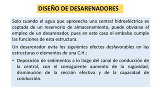 DISEÑO DE DESARENADORES
Solo cuando el agua que aprovecha una central hidroeléctrica es
captada de un reservorio de almacenamiento, puede obviarse el
empleo de un desarenador, pues en este caso el embalse cumple
las funciones de esta estructura.
Un desarenador evita los siguientes efectos desfavorables en las
estructuras o elementos de una C.H.:
• Deposición de sedimentos a lo largo del canal de conducción de
la central, con el consiguiente aumento de la rugosidad,
disminución de la sección efectiva y de la capacidad de
conducción.
 