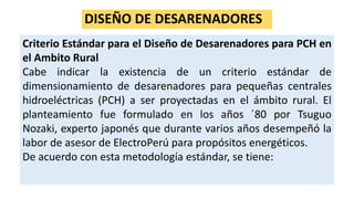 DISEÑO DE DESARENADORES
Criterio Estándar para el Diseño de Desarenadores para PCH en
el Ambito Rural
Cabe indicar la existencia de un criterio estándar de
dimensionamiento de desarenadores para pequeñas centrales
hidroeléctricas (PCH) a ser proyectadas en el ámbito rural. El
planteamiento fue formulado en los años ´80 por Tsuguo
Nozaki, experto japonés que durante varios años desempeñó la
labor de asesor de ElectroPerú para propósitos energéticos.
De acuerdo con esta metodología estándar, se tiene:
 