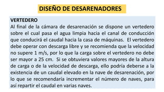 DISEÑO DE DESARENADORES
VERTEDERO
Al final de la cámara de desarenación se dispone un vertedero
sobre el cual pasa el agua limpia hacia el canal de conducción
que conducirá el caudal hacia la casa de máquinas. El vertedero
debe operar con descarga libre y se recomienda que la velocidad
no supere 1 m/s, por lo que la carga sobre el vertedero no debe
ser mayor a 25 cm. Si se obtuviera valores mayores de la altura
de carga o de la velocidad de descarga, ello podría deberse a la
existencia de un caudal elevado en la nave de desarenación, por
lo que se recomendaría incrementar el número de naves, para
así repartir el caudal en varias naves.
 