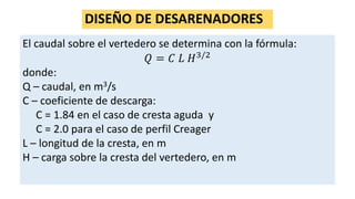 DISEÑO DE DESARENADORES
El caudal sobre el vertedero se determina con la fórmula:
𝑄 = 𝐶 𝐿 𝐻3/2
donde:
Q – caudal, en m3/s
C – coeficiente de descarga:
C = 1.84 en el caso de cresta aguda y
C = 2.0 para el caso de perfil Creager
L – longitud de la cresta, en m
H – carga sobre la cresta del vertedero, en m
 
