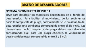 DISEÑO DE DESARENADORES
SISTEMA O COMPUERTA DE PURGA
Sirve para desalojar los materiales depositados en el fondo del
desarenador. Para facilitar el movimiento de los sedimentos
hacia la compuerta de purga, normalmente se le da al fondo del
desarenador una pendiente comprendida entre el 2% y 6%. Las
dimensiones de la compuerta de purga deben ser calculadas
considerando que, para una purga eficiente, la velocidad de
descarga debe estar comprendida entre 3 y 5 m/s.
 