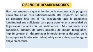 DISEÑO DE DESARENADORES
Hay que asegurarse que el fondo de la compuerta de purga se
encuentre en un cota suficientemente alta respecto del punto
de descarga final en el río, asegurando que la pendiente
longitudinal sea suficiente para para obtener una velocidad de
flujo capaz de arrastrar los sedimentos. Muchas veces esta
condición, además de otras posibles de índole topográfica,
impide colocar el desarenador inmediatamente después de la
toma, que es la ubicación ideal, obligando a desplazarlo aguas
abajo en el canal.
 