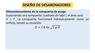 DISEÑO DE DESARENADORES
Dimensionamiento de la compuerta de purga:
Suponiendo una compuerta cuadrada de lado l, el área será:
A = l2. La compuerta funcionará hidráulicamente como un
orificio, siendo su ecuación:
𝑄 = 𝐶𝑑 𝐴𝑜 2 𝑔 𝐻
 