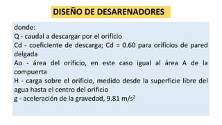 DISEÑO DE DESARENADORES
donde:
Q - caudal a descargar por el orificio
Cd - coeficiente de descarga; Cd = 0.60 para orificios de pared
delgada
Ao - área del orificio, en este caso igual al área A de la
compuerta
H - carga sobre el orificio, medido desde la superficie libre del
agua hasta el centro del orificio
g - aceleración de la gravedad, 9.81 m/s2
 