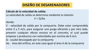 DISEÑO DE DESARENADORES
Cálculo de la velocidad de salida:
La velocidad de salida se determina mediante la relación:
V = Q/Ao
donde:
V - velocidad de salida por la compuerta. Debe estar comprendida
entre 3 y 5 m/s, para asegurar una purga eficiente y por otro lado,
prevenir cualquier efecto erosivo en el concreto, el cual puede
empezar a producirse con velocidades por encima de 6 m/s
Q - caudal descargado por la compuerta
Ao - área del orificio, en este caso igual al área A de la compuerta
 