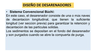 DISEÑO DE DESARENADORES
• Sistema Convencional Büchi:
En este caso, el desarenador consiste de una o más naves
de decantación longitudinal, que tienen la suficiente
longitud (ver sección previa) para garantizar la retención y
decantación de las partículas sólidas.
Los sedimentos se depositan en el fondo del desarenador
y son purgados cuando se abre la compuerta de purga.
 