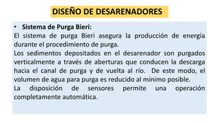 DISEÑO DE DESARENADORES
• Sistema de Purga Bieri:
El sistema de purga Bieri asegura la producción de energía
durante el procedimiento de purga.
Los sedimentos depositados en el desarenador son purgados
verticalmente a través de aberturas que conducen la descarga
hacia el canal de purga y de vuelta al río. De este modo, el
volumen de agua para purga es reducido al mínimo posible.
La disposición de sensores permite una operación
completamente automática.
 