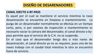 DISEÑO DE DESARENADORES
CANAL DIECTO ó BY-PASS
Es aquel por el cual se mantiene el servicio mientras la nave
desarenación se encuentra en limpieza o mantenimiento. La
purga de un desarenador normalmente se efectúa en un tiempo
corto, pero, si por razones de inspección o mantenimiento es
necesario vaciar la cámara del desarenador, el canal directo o by-
pass permite que el servicio de la C.H. no se suspenda.
En el caso que el desarenador tenga dos o más naves de
desarenación, el canal directo ya no se requiere, pues una de las
naves trabaja con el caudal total mientras la otra se encuentra
fuera de servicio.
 