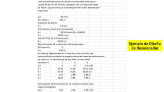 Una central hidroeléctrica a ser proyectada debe turbinar un
caudal de diseño de 18 m3/s, operando con una altura de caída
de 420 m. Se pide efectuar el diseño preliminar del desarenador
requerido.
Q = 18 m3/s
Alt. Caída = 420 m
Diámetro de diseño
d = 0.3 mm
Velocidad en la nave de decantación
a = 44 (de acuerdo a la tabla)
V = 24.10 cm/s
Area de flujo en el desarenador
A = 74.69 m2
Determinación de la altura útil del desarenador
B/H (asum) = 3
H = 4.99 m
Al haberse determinado un H muy alto, ello nos lleva a la
necesidad de considerar un mayor número de naves de desarenación
Se analizará las alternativas de dos, tres y cuatro naves:
Nro naves = 2 3 4
Q = 9 6 4.5 m3/s
V = 24.10 24.10 24.10 cm/s
A = 37.34 24.90 18.67 m2
H = 3.53 2.88 2.49 m
B = 10.58 8.64 7.48 m
Velocidad de sedimentación en un medio en reposo (wo):
Según Arkangelski:
wo = 3.24 3.24 3.24 cm/s
Ejemplo de Diseño
de Desarenador
 