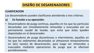 DISEÑO DE DESARENADORES
CLASIFICACION
Los desarenadores pueden clasificarse atendiendo a tres criterios:
a) En función a su operación:
• Desarenadores de purga continua, aquellos en los que las partículas
decantadas son inmediatamente removidas y evacuadas por un
permanente caudal de lavado, que evita que éstas queden
depositadas en el desarenador.
• Desarenadores de purga discontinuos o intermitente, aquellos en
los que los sedimentos decantados se almacenan temporalmente
en la(s) nave(s) de desarenación, para luego ser removidos y
evacuados mediante operaciones de purga que se efectúan
periódicamente.
 