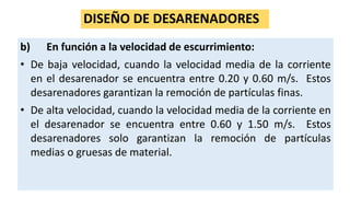 DISEÑO DE DESARENADORES
b) En función a la velocidad de escurrimiento:
• De baja velocidad, cuando la velocidad media de la corriente
en el desarenador se encuentra entre 0.20 y 0.60 m/s. Estos
desarenadores garantizan la remoción de partículas finas.
• De alta velocidad, cuando la velocidad media de la corriente en
el desarenador se encuentra entre 0.60 y 1.50 m/s. Estos
desarenadores solo garantizan la remoción de partículas
medias o gruesas de material.
 