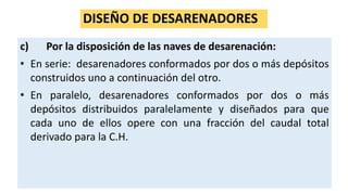 DISEÑO DE DESARENADORES
c) Por la disposición de las naves de desarenación:
• En serie: desarenadores conformados por dos o más depósitos
construidos uno a continuación del otro.
• En paralelo, desarenadores conformados por dos o más
depósitos distribuidos paralelamente y diseñados para que
cada uno de ellos opere con una fracción del caudal total
derivado para la C.H.
 