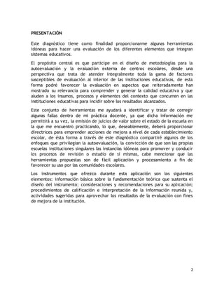 2 
PRESENTACIÓN 
Este diagnóstico tiene como finalidad proporcionarme algunas herramientas 
idóneas para hacer una evaluación de los diferentes elementos que integran 
sistemas educativos. 
El propósito central es que participe en el diseño de metodologías para la 
autoevaluación y la evaluación externa de centros escolares, desde una 
perspectiva que trata de atender integralmente toda la gama de factores 
susceptibles de evaluación al interior de las instituciones educativas, de esta 
forma podré favorecer la evaluación en aspectos que reiteradamente han 
mostrado su relevancia para comprender y generar la calidad educativa y que 
aluden a los insumos, procesos y elementos del contexto que concurren en las 
instituciones educativas para incidir sobre los resultados alcanzados. 
Este conjunto de herramientas me ayudará a identificar y tratar de corregir 
algunas fallas dentro de mi práctica docente, ya que dicha información me 
permitirá a su vez, la emisión de juicios de valor sobre el estado de la escuela en 
la que me encuentro practicando, lo que, deseablemente, deberá proporcionar 
directrices para emprender acciones de mejora a nivel de cada establecimiento 
escolar, de ésta forma a través de este diagnóstico compartiré algunos de los 
enfoques que privilegian la autoevaluación, la convicción de que son las propias 
escuelas instituciones singulares las instancias idóneas para promover y conducir 
los procesos de revisión o estudio de sí mismas, cabe mencionar que las 
herramientas propuestas son de fácil aplicación y procesamiento a fin de 
favorecer su uso por las comunidades escolares. 
Los instrumentos que ofrezco durante esta aplicación son los siguientes 
elementos: información básica sobre la fundamentación teórica que sustenta el 
diseño del instrumento; consideraciones y recomendaciones para su aplicación; 
procedimientos de calificación e interpretación de la información reunida y, 
actividades sugeridas para aprovechar los resultados de la evaluación con fines 
de mejora de la institución. 
 