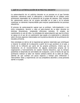 3 
I. ¿QUÉ ES LA AUTOEVALUACIÓN DE MI PRÁCTICA DOCENTE? 
La autoevaluación de mi práctica docente es un proceso en el que formulo 
opiniones valorativas sobre la adecuación y efectividad de mi trabajo como 
profesional responsable de la educación de un grupo de alumnos. Este conjunto 
de valoraciones acerca de mi propia actividad en el aula y en la escuela 
constituye un elemento imprescindible para mejorar paulatinamente los procesos 
educativos. 
El proceso de autoevaluación supone que un profesor, individualmente o con 
otros compañeros, lleve(n) a cabo un auto-examen de su labor docente en 
distintas dimensiones, empleando diferentes métodos. El empleo de 
cuestionarios es uno de ellos. La estrategia de autoevaluación que aquí se ofrece 
se apoya en el uso de un cuestionario que ayuda a la exploración y valoración 
sobre diversos aspectos relacionados con la práctica docente de los profesores de 
escuelas primarias. 
Esta estrategia se deriva de la inquietud por generar materiales que contribuyan 
a mejorar la calidad de la educación a partir de lo que acontece en el aula, a 
través de la reflexión por parte de los propios profesores, misma que se 
fundamenta en el reconocimiento de algunas condiciones propias de la 
organización y funcionamiento de nuestro Sistema Educativo, que no siempre 
posibilitan el desarrollo de actividades de evaluación, como el hecho de que los 
profesores realizan su labor de manera solitaria dentro de su salón de clases, 
además de que cuentan con pocos espacios y tiempo para reflexionar e 
intercambiar ideas y experiencias con sus compañeros docentes u otras personas 
ajenas a su grupo. 
 