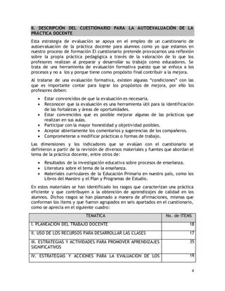 II. DESCRIPCIÓN DEL CUESTIONARIO PARA LA AUTOEVALUACIÓN DE LA 
PRÁCTICA DOCENTE 
Esta estrategia de evaluación se apoya en el empleo de un cuestionario de 
autoevaluación de la práctica docente para alumnos como yo que estamos en 
nuestro proceso de formación El cuestionario pretende provocarnos una reflexión 
sobre la propia práctica pedagógica a través de la valoración de lo que los 
profesores realizan al preparar y desarrollar su trabajo como educadores. Se 
trata de una herramienta de evaluación formativa puesto que se enfoca a los 
procesos y no a los y porque tiene como propósito final contribuir a la mejora. 
Al tratarse de una evaluación formativa, existen algunas “condiciones” con las 
que es importante contar para lograr los propósitos de mejora, por ello los 
profesores deben: 
 Estar convencidos de que la evaluación es necesaria. 
 Reconocer que la evaluación es una herramienta útil para la identificación 
4 
de las fortalezas y áreas de oportunidades. 
 Estar convencidos que es posible mejorar algunas de las prácticas que 
realizan en sus aulas. 
 Participar con la mayor honestidad y objetividad posibles. 
 Aceptar abiertamente los comentarios y sugerencias de los compañeros. 
 Comprometerse a modificar prácticas o formas de trabajo. 
Las dimensiones y los indicadores que se evalúan con el cuestionario se 
definieron a partir de la revisión de diversos materiales y fuentes que abordan el 
tema de la práctica docente, entre otros de: 
 Resultados de la investigación educativa sobre procesos de enseñanza. 
 Literatura sobre el tema de la enseñanza. 
 Materiales curriculares de la Educación Primaria en nuestro país, como los 
Libros del Maestro y el Plan y Programas de Estudio. 
En estos materiales se han identificado los rasgos que caracterizan una práctica 
eficiente y que contribuyen a la obtención de aprendizajes de calidad en los 
alumnos. Dichos rasgos se han plasmado a manera de afirmaciones, mismas que 
conforman los ítems y que fueron agrupados en seis apartados en el cuestionario, 
como se aprecia en el siguiente cuadro: 
TEMÁTICA No. de ITEMS 
I. PLANEACIÓN DEL TRABAJO DOCENTE 18 
II. USO DE LOS RECURSOS PARA DESARROLLAR LAS CLASES 17 
III. ESTRATEGIAS Y ACTIVIDADES PARA PROMOVER APRENDIZAJES 
SIGNIFICATIVOS 
35 
IV. ESTRATEGIAS Y ACCIONES PARA LA EVALUACIÓN DE LOS 19 
 