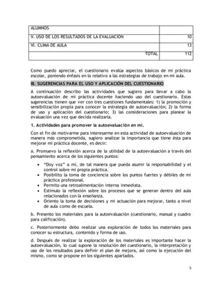 5 
ALUMNOS 
V. USO DE LOS RESULTADOS DE LA EVALUACIÓN 10 
VI. CLIMA DE AULA 13 
TOTAL 112 
Como puedo apreciar, el cuestionario evalúa aspectos básicos de mi práctica 
escolar, poniendo énfasis en lo relativo a las estrategias de trabajo en mi aula. 
III. SUGERENCIAS PARA EL USO Y APLICACIÓN DEL CUESTIONARIO 
A continuación describo las actividades que sugiero para llevar a cabo la 
autoevaluación de mi práctica docente haciendo uso del cuestionario. Estas 
sugerencias tienen que ver con tres cuestiones fundamentales: 1) la promoción y 
sensibilización propia para conocer la estrategia de autoevaluación; 2) la forma 
de uso y aplicación del cuestionario; 3) las consideraciones para planear la 
evaluación una vez que decida realizarla. 
1. Actividades para promover la autoevaluación en mí. 
Con el fin de motivarme para interesarme en esta actividad de autoevaluación de 
manera más comprometida, sugiero analizar la importancia que tiene ésta para 
mejorar mi práctica docente, es decir: 
a. Promuevo la reflexión acerca de la utilidad de la autoevaluación a través del 
pensamiento acerca de los siguientes puntos: 
 “Doy voz” a mí, de tal manera que pueda asumir la responsabilidad y el 
control sobre mi propia práctica. 
 Posibilito la toma de conciencia sobre los puntos fuertes y débiles de mi 
práctica profesional. 
 Permito una retroalimentación interna inmediata. 
 Estimulo la reflexión sobre los procesos que se generan dentro del aula 
relacionados con la enseñanza. 
 Oriento la toma de decisiones y mi actuación para mejorar, tanto a nivel 
de aula como de escuela. 
b. Presento los materiales para la autoevaluación (cuestionario, manual y cuadro 
para calificación). 
c. Posteriormente debo realizar una exploración de todos los materiales para 
conocer su estructura, contenido y forma de uso. 
d. Después de realizar la exploración de los materiales es importante hacer la 
autoevaluación, lo cual supone la resolución del cuestionario, la interpretación y 
uso de los resultados para definir el plan de mejora, así como la ejecución del 
mismo, como se propone en los siguientes apartados. 
 