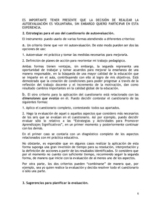 ES IMPORTANTE TENER PRESENTE QUE LA DECISIÓN DE REALIZAR LA 
AUTOEVALUACIÓN ES VOLUNTARIA, SIN EMBARGO QUIERO PARTICIPAR EN ESTA 
EXPERIENCIA. 
2. Estrategias para el uso del cuestionario de autoevaluación. 
El instrumento puedo usarlo de varias formas atendiendo a diferentes criterios: 
a. Un criterio tiene que ver mi autoevaluación. De este modo pueden ser dos las 
opciones de uso: 
1. Autoevaluar mi práctica y tomar las medidas necesarias para mejorarla. 
2. Definición de planes de acción para reorientar mi trabajo pedagógico. 
Ambas formas tienen ventajas, sin embargo, la segunda representa una 
oportunidad de trabajar y tomar acuerdos para mejorar la enseñanza de una 
manera responsable, en la búsqueda de una mayor calidad de la educación que 
se imparte en el aula, contribuyendo con ello al logro de mis objetivos. Está 
demostrado que la creación de condiciones para poder progresar a través de la 
reflexión del trabajo docente y el incremento de la motivación, dan como 
resultado cambios importantes en la calidad global de la educación. 
b. El otro criterio para la aplicación del cuestionario está relacionado con las 
dimensiones que evalúo en él. Puedo decidir contestar el cuestionario de las 
siguientes formas: 
1. Aplico el cuestionario completo, contestando todos sus apartados. 
2. Hago la evaluación de aquel o aquellos aspectos que considero más necesarios 
de los seis que se evalúan en el cuestionario. Así por ejemplo, puedo decidir 
evaluar sólo lo relativo a las “Estrategias y Actividades para Promover 
Aprendizajes Significativos”, en un primer momento y posteriormente continuar 
con los demás. 
En el primer caso se contaría con un diagnóstico completo de los aspectos 
relacionados con mi práctica educativa. 
No obstante, es esperable que en algunos casos realizar la aplicación de esta 
forma suponga una gran inversión de tiempo para su resolución, interpretación y 
la definición de acciones a partir de los resultados identificados. Si considero que 
por el momento no cuento con suficiente tiempo, recomiendo seguir la segunda 
forma, de manera que inicie con la evaluación de al menos uno de los aspectos. 
Por otra parte, los dos criterios pueden “combinarse” de manera que, por 
ejemplo, sea yo quien realice la evaluación y decida resolver todo el cuestionario 
o sólo una parte. 
6 
3. Sugerencias para planificar la evaluación. 
 