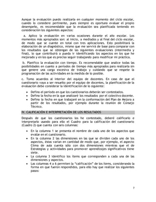 Aunque la evaluación puedo realizarla en cualquier momento del ciclo escolar, 
cuando lo considere pertinente, pues siempre es oportuno evaluar el propio 
desempeño, es recomendable que la evaluación sea planificada teniendo en 
consideración los siguientes aspectos: 
a. Aplico la evaluación en varias ocasiones durante el año escolar. Los 
momentos más apropiados son: al inicio, a mediados y al final del ciclo escolar, 
de modo que se cuente en total con tres aplicaciones. Esto posibilitará la 
elaboración de un diagnóstico, mismo que me servirá de base para comparar con 
los resultados que se obtengan de las siguientes evaluaciones (intermedia y 
final), lo que contribuirá a pueda ir identificando los aspectos en los que he 
mejorado y en los que es preciso seguir trabajando para modificar mi práctica. 
b. Planifico la evaluación con tiempo. Es recomendable que analice todas las 
posibilidades en cuanto a períodos de tiempo más apropiados para realizarla sin 
que genere una carga excesiva de trabajo y cuidando que se respete la 
programación de las actividades en la medida de lo posible. 
c. Tomo acuerdos al interior del equipo de docentes. En caso de que el 
cuestionario vaya a ser resuelto por el equipo de docentes, la planificación de la 
evaluación debe considerar la identificación de lo siguiente: 
 Defino el período en que los cuestionarios deberán ser contestados. 
 Defino la fecha en la que analizaré los resultados por el colectivo docente. 
 Defino la fecha en que trabajaré en la conformación del Plan de Mejora a 
partir de los resultados, por ejemplo durante la reunión de Consejo 
Técnico. 
7 
IV. CALIFICACIÓN E INTERPRETACIÓN DE LOS RESULTADOS 
Después de que los cuestionarios los he contestado, deberé calificarlo e 
interpretarlo usando para ello el Cuadro para la calificación del cuestionario 
(Cuadro 2) que cuenta con seis columnas: 
 En la columna 1 se presenta el nombre de cada uno de los aspectos que 
evalúe en el cuestionario. 
 En la columna 2 las dimensiones en las que se dividen cada uno de los 
aspectos, éstas varían en cantidad de modo que, por ejemplo, el aspecto 
Clima de aula cuenta sólo con dos dimensiones mientras que el de 
Estrategias y actividades para promover aprendizajes significativos tiene 
siete. 
 La columna 3 identifico los ítems que corresponden a cada una de las 
dimensiones y aspectos. 
 Las columnas 4 a 6 permiten la “calificación” de los ítems, considerando la 
forma en que fueron respondidos, para ello hay que realizar los siguientes 
pasos: 
 