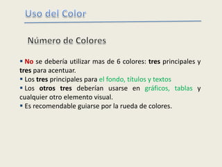  No se debería utilizar mas de 6 colores: tres principales y
tres para acentuar.
 Los tres principales para el fondo, títulos y textos
 Los otros tres deberían usarse en gráficos, tablas y
cualquier otro elemento visual.
 Es recomendable guiarse por la rueda de colores.
 