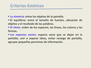  La simetría: entre los objetos de la pantalla.
 El equilibrio: entre el tamaño de fuentes, ubicación de
objetos y el resaltado de las palabras.
 El ritmo: orden de los espacios, las líneas, los colores y las
formas.
 Los espacios vacios: espacio vacio que se dejan en la
pantalla, unir o separar ideas, evitar recargo de pantalla,
agrupar pequeñas porciones de información.
 