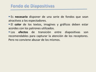  Es necesario disponer de una serie de fondos que sean
atractivos a los espectadores.
 El color de los textos, imagines y gráficos deben estar
acordes con los patrones utilizados.
 Los efectos de transición entre diapositivas son
recomendables para capturar la atención de los receptores.
Pero no conviene abusar de los mismos.
 