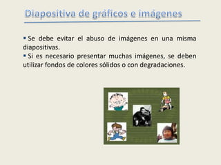  Se debe evitar el abuso de imágenes en una misma
diapositivas.
 Si es necesario presentar muchas imágenes, se deben
utilizar fondos de colores sólidos o con degradaciones.
 