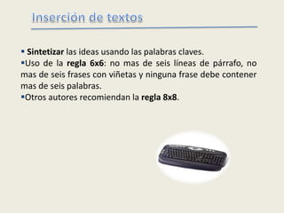  Sintetizar las ideas usando las palabras claves.
Uso de la regla 6x6: no mas de seis líneas de párrafo, no
mas de seis frases con viñetas y ninguna frase debe contener
mas de seis palabras.
Otros autores recomiendan la regla 8x8.
 
