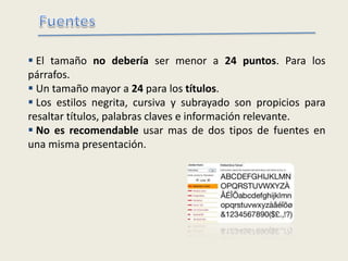  El tamaño no debería ser menor a 24 puntos. Para los
párrafos.
 Un tamaño mayor a 24 para los títulos.
 Los estilos negrita, cursiva y subrayado son propicios para
resaltar títulos, palabras claves e información relevante.
 No es recomendable usar mas de dos tipos de fuentes en
una misma presentación.
 