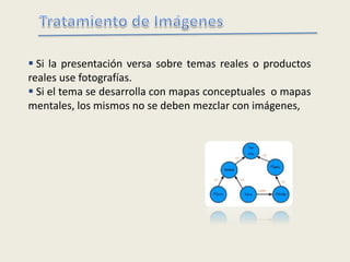  Si la presentación versa sobre temas reales o productos
reales use fotografías.
 Si el tema se desarrolla con mapas conceptuales o mapas
mentales, los mismos no se deben mezclar con imágenes,
 