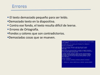  El texto demasiado pequeño para ser leído.
Demasiado texto en la diapositiva.
 Contra ese fondo, el texto resulta difícil de leerse.
 Errores de Ortografía.
Fondos y colores que son contradictorios.
Demasiadas cosas que se mueven.
 