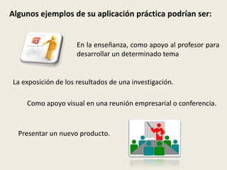 Algunos ejemplos de su aplicación práctica podrían ser:
En la enseñanza, como apoyo al profesor para
desarrollar un determinado tema
La exposición de los resultados de una investigación.
Como apoyo visual en una reunión empresarial o conferencia.
Presentar un nuevo producto.
 
