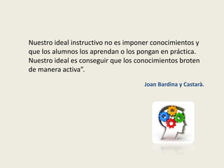 Nuestro ideal instructivo no es imponer conocimientos y
que los alumnos los aprendan o los pongan en práctica.
Nuestro ideal es conseguir que los conocimientos broten
de manera activa”.
Joan Bardina y Castarà.
 