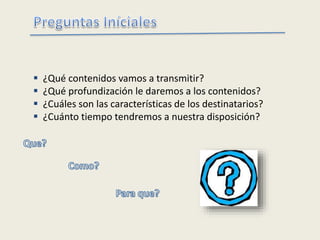  ¿Qué contenidos vamos a transmitir?
 ¿Qué profundización le daremos a los contenidos?
 ¿Cuáles son las características de los destinatarios?
 ¿Cuánto tiempo tendremos a nuestra disposición?
 
